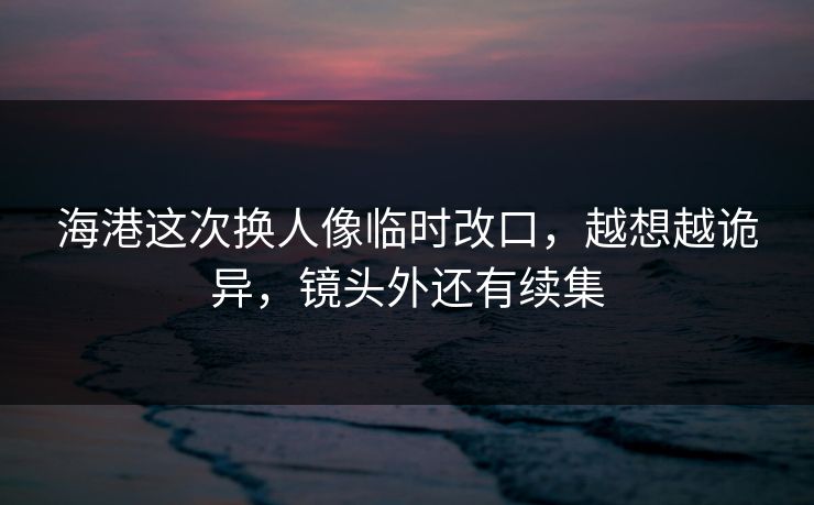 海港这次换人像临时改口,越想越诡异,镜头外还有续集