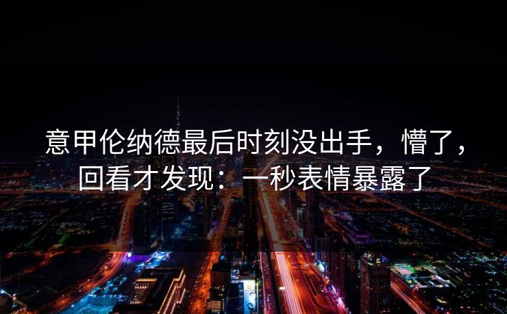意甲伦纳德最后时刻没出手,懵了,回看才发现:一秒表情暴露了