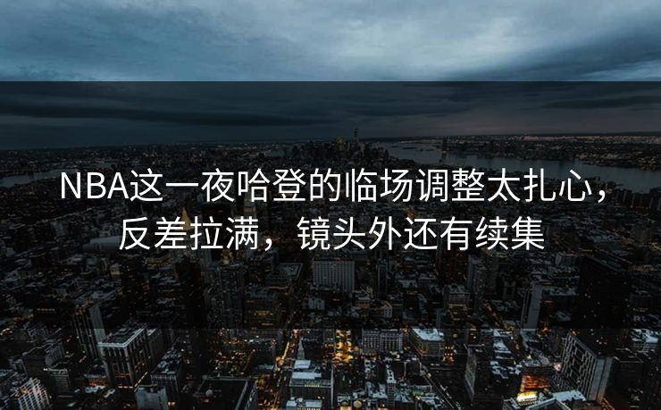 NBA这一夜哈登的临场调整太扎心,反差拉满,镜头外还有续集