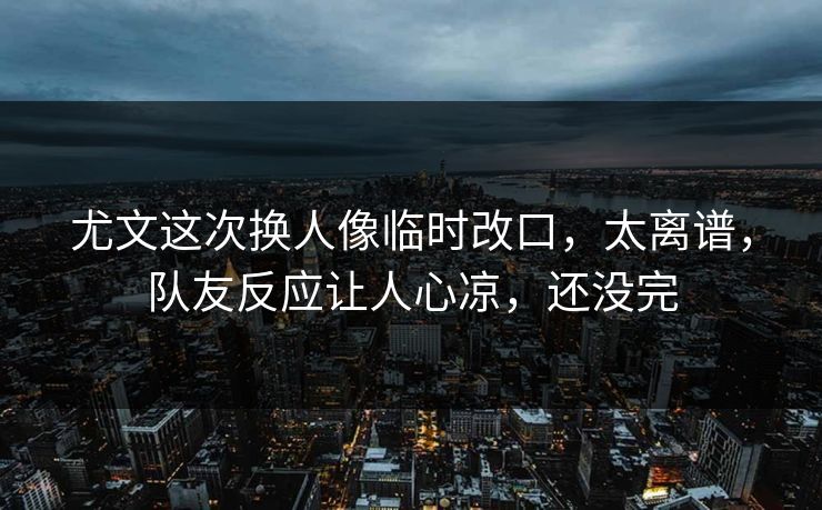 尤文这次换人像临时改口，太离谱，队友反应让人心凉，还没完