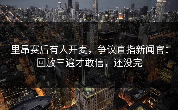 里昂赛后有人开麦，争议直指新闻官：回放三遍才敢信，还没完