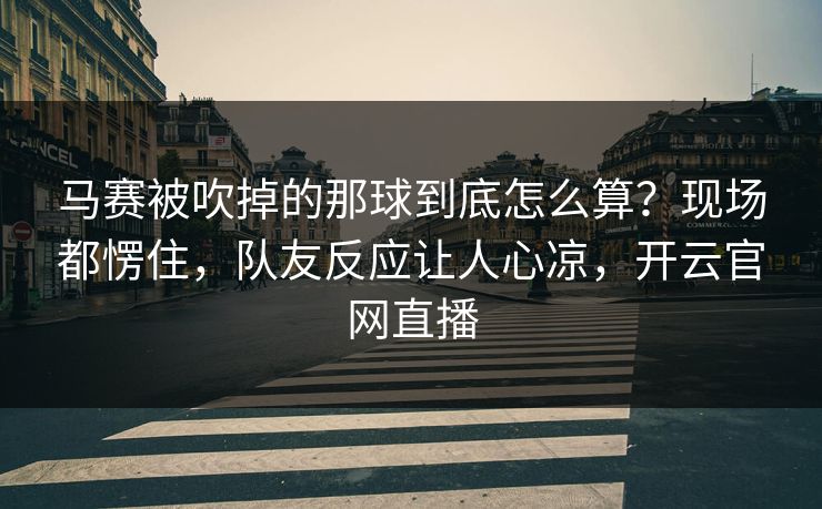 马赛被吹掉的那球到底怎么算?现场都愣住,队友反应让人心凉,开云官网直播
