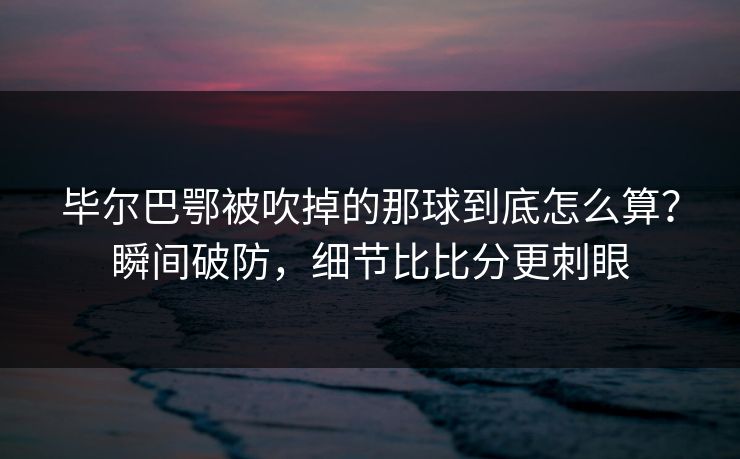 毕尔巴鄂被吹掉的那球到底怎么算？瞬间破防，细节比比分更刺眼