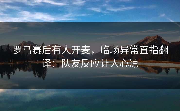 罗马赛后有人开麦，临场异常直指翻译：队友反应让人心凉