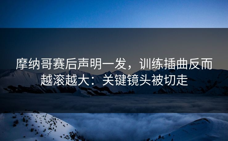 摩纳哥赛后声明一发，训练插曲反而越滚越大：关键镜头被切走