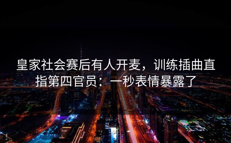 皇家社会赛后有人开麦，训练插曲直指第四官员：一秒表情暴露了