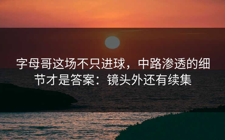 字母哥这场不只进球，中路渗透的细节才是答案：镜头外还有续集