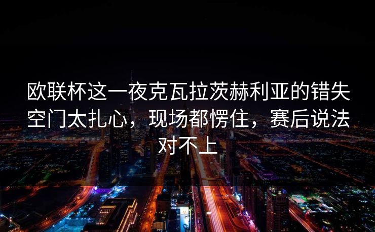 欧联杯这一夜克瓦拉茨赫利亚的错失空门太扎心，现场都愣住，赛后说法对不上