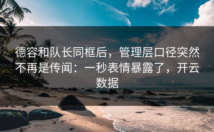 德容和队长同框后，管理层口径突然不再是传闻：一秒表情暴露了，开云数据