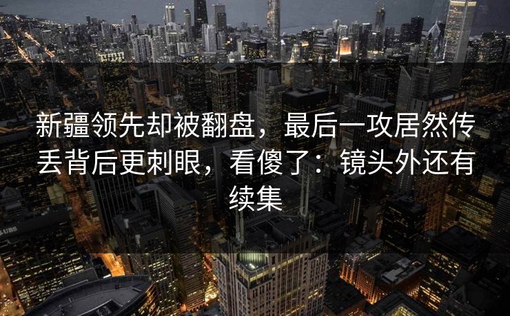 新疆领先却被翻盘，最后一攻居然传丢背后更刺眼，看傻了：镜头外还有续集