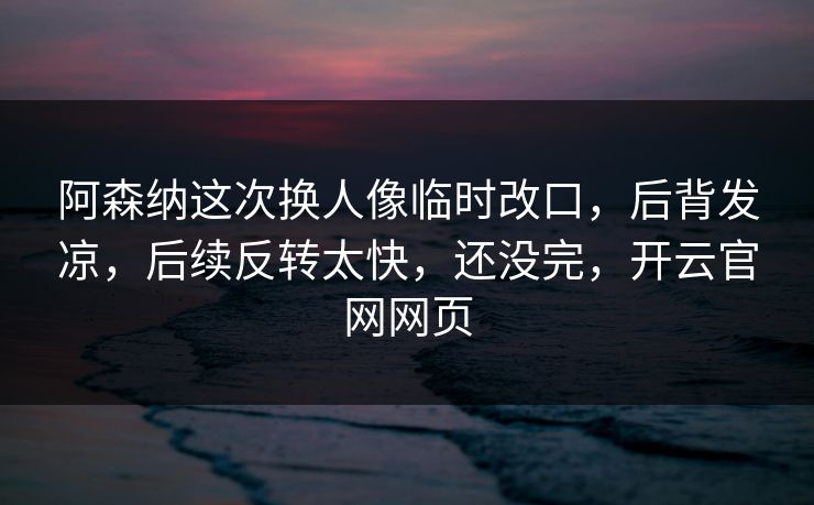 阿森纳这次换人像临时改口，后背发凉，后续反转太快，还没完，开云官网网页