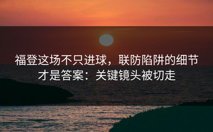 福登这场不只进球，联防陷阱的细节才是答案：关键镜头被切走