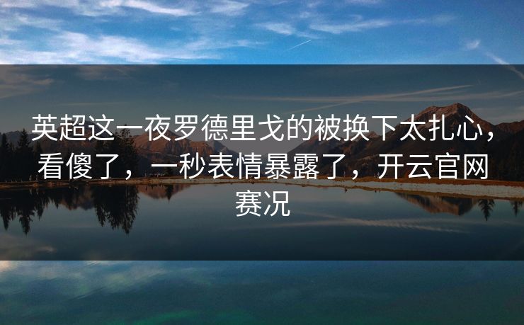 英超这一夜罗德里戈的被换下太扎心，看傻了，一秒表情暴露了，开云官网赛况