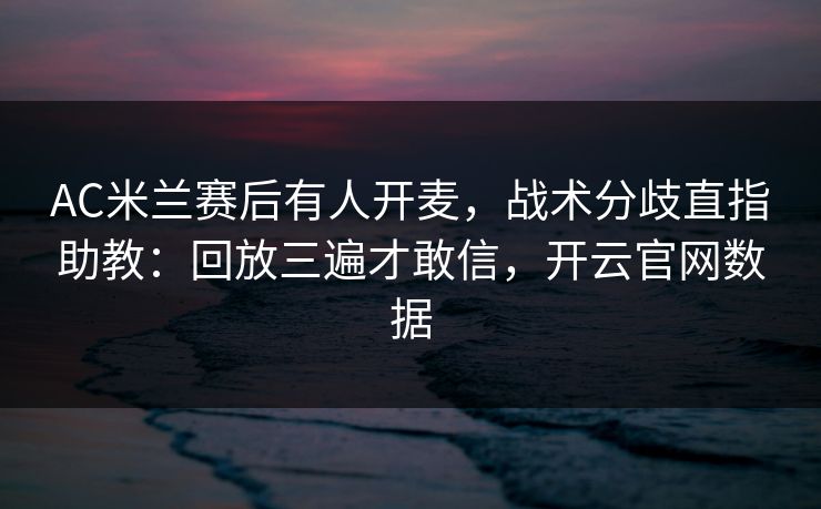 AC米兰赛后有人开麦，战术分歧直指助教：回放三遍才敢信，开云官网数据