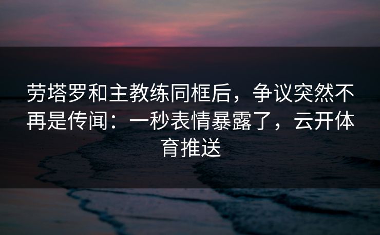 劳塔罗和主教练同框后，争议突然不再是传闻：一秒表情暴露了，云开体育推送