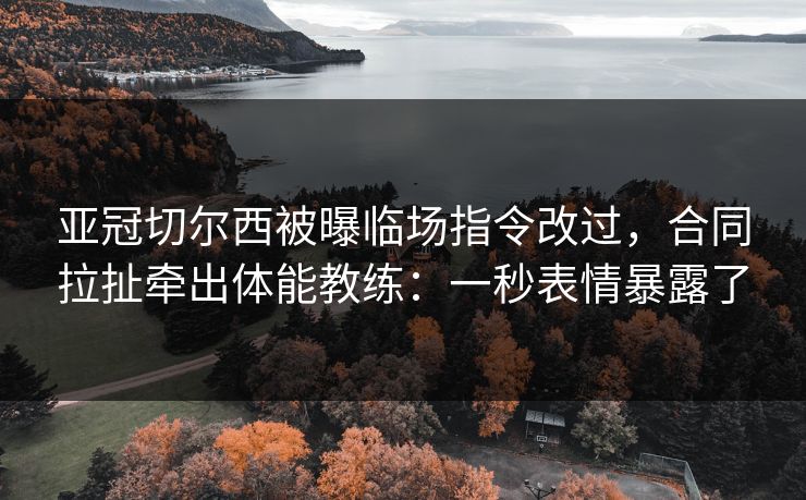 亚冠切尔西被曝临场指令改过，合同拉扯牵出体能教练：一秒表情暴露了