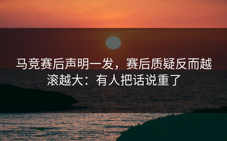 马竞赛后声明一发，赛后质疑反而越滚越大：有人把话说重了