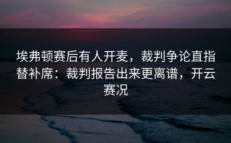 埃弗顿赛后有人开麦，裁判争论直指替补席：裁判报告出来更离谱，开云赛况