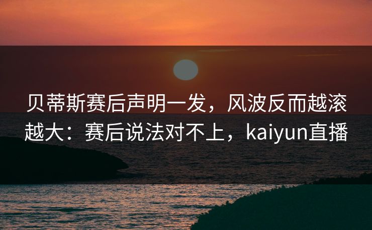 贝蒂斯赛后声明一发，风波反而越滚越大：赛后说法对不上，kaiyun直播