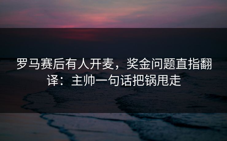 罗马赛后有人开麦，奖金问题直指翻译：主帅一句话把锅甩走