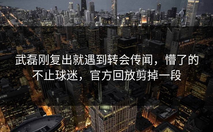 武磊刚复出就遇到转会传闻，懵了的不止球迷，官方回放剪掉一段