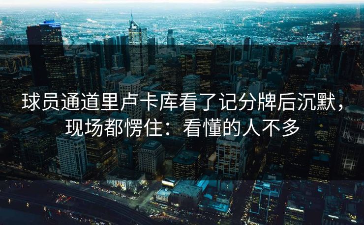 球员通道里卢卡库看了记分牌后沉默，现场都愣住：看懂的人不多