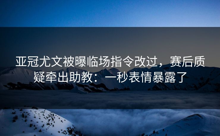 亚冠尤文被曝临场指令改过，赛后质疑牵出助教：一秒表情暴露了
