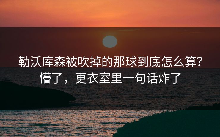 勒沃库森被吹掉的那球到底怎么算？懵了，更衣室里一句话炸了
