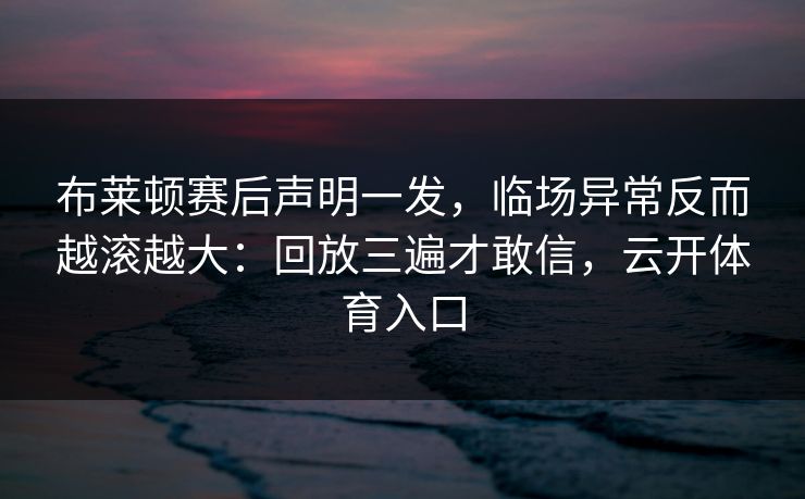 布莱顿赛后声明一发，临场异常反而越滚越大：回放三遍才敢信，云开体育入口