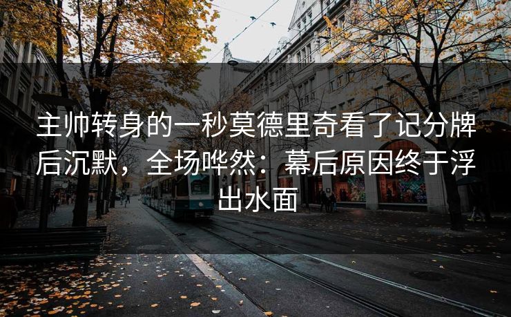 主帅转身的一秒莫德里奇看了记分牌后沉默，全场哗然：幕后原因终于浮出水面