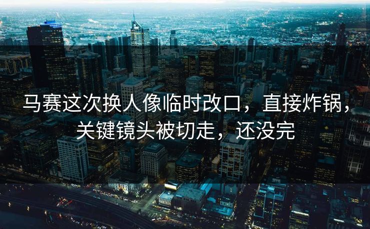 马赛这次换人像临时改口,直接炸锅,关键镜头被切走,还没完