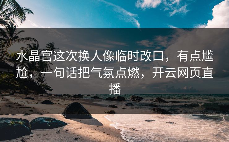 水晶宫这次换人像临时改口,有点尴尬,一句话把气氛点燃,开云网页直播