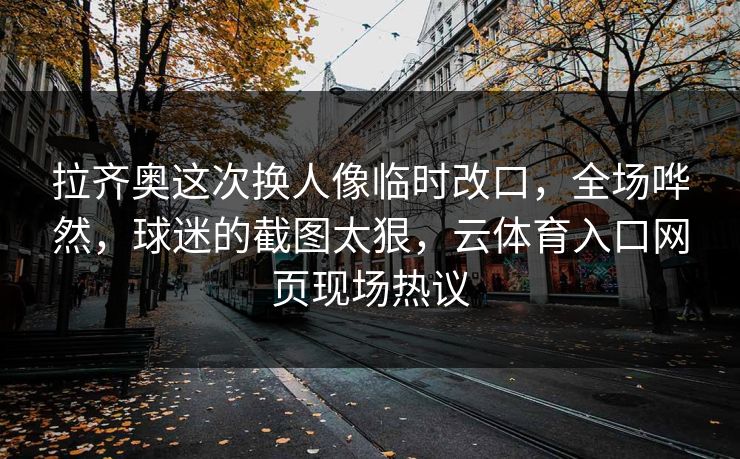 拉齐奥这次换人像临时改口,全场哗然,球迷的截图太狠,云体育入口网页现场热议