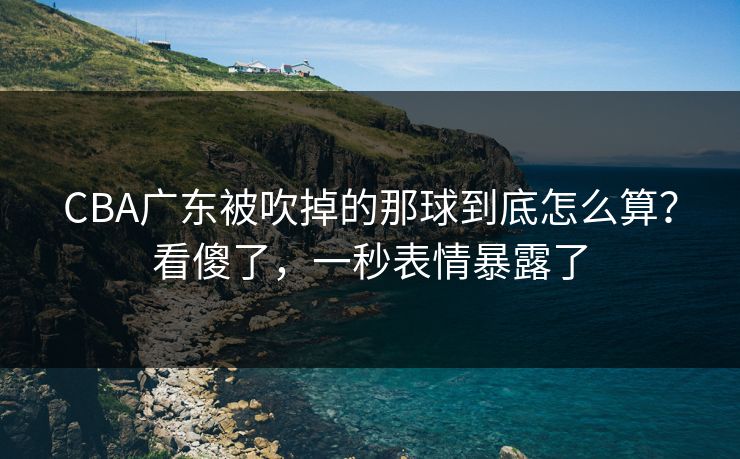 CBA广东被吹掉的那球到底怎么算?看傻了,一秒表情暴露了 CBA广东被吹掉的那球到底怎么算?看傻了,一秒表情暴露了