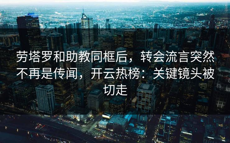 劳塔罗和助教同框后,转会流言突然不再是传闻,开云热榜:关键镜头被切走 劳塔罗和助教同框后,转会流言突然不再是传闻,开云热榜:关键镜头被切走
