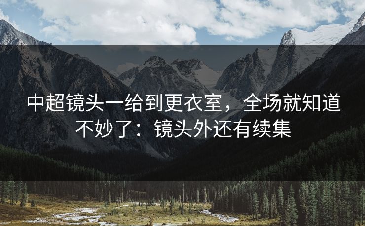 中超镜头一给到更衣室,全场就知道不妙了:镜头外还有续集 中超镜头一给到更衣室,全场就知道不妙了:镜头外还有续集