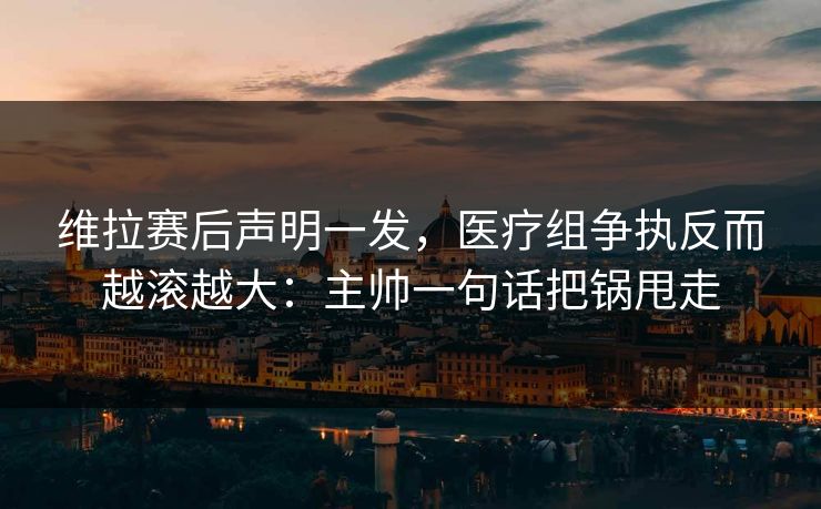 维拉赛后声明一发，医疗组争执反而越滚越大：主帅一句话把锅甩走