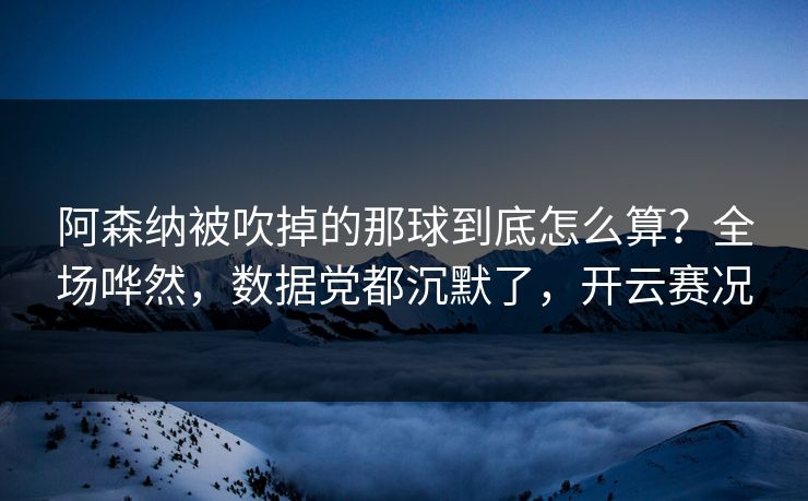 阿森纳被吹掉的那球到底怎么算？全场哗然，数据党都沉默了，开云赛况