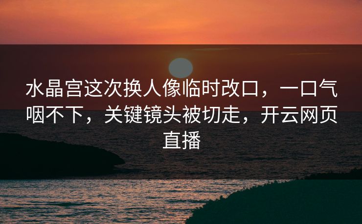 水晶宫这次换人像临时改口，一口气咽不下，关键镜头被切走，开云网页直播