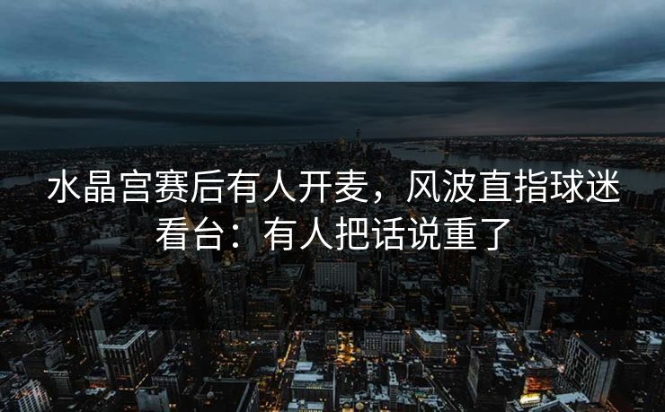 水晶宫赛后有人开麦，风波直指球迷看台：有人把话说重了