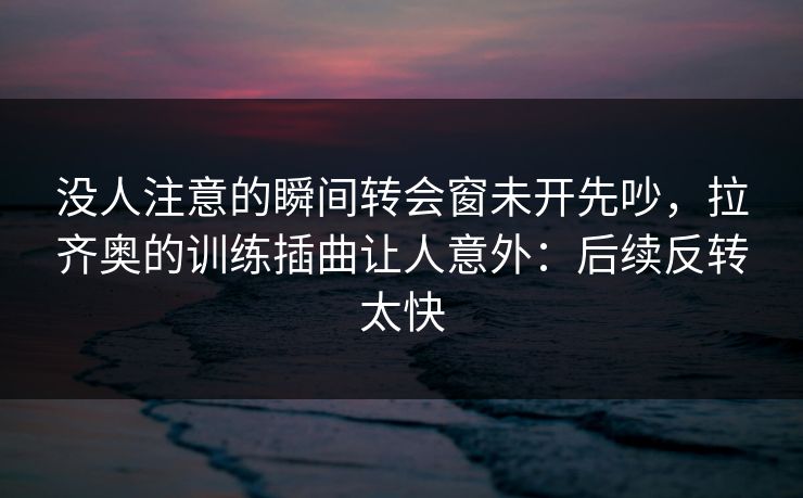 没人注意的瞬间转会窗未开先吵，拉齐奥的训练插曲让人意外：后续反转太快
