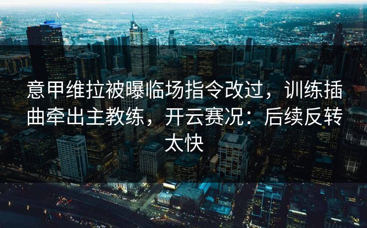 意甲维拉被曝临场指令改过，训练插曲牵出主教练，开云赛况：后续反转太快